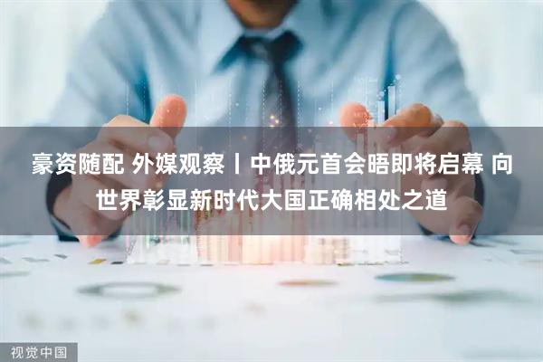 豪资随配 外媒观察丨中俄元首会晤即将启幕 向世界彰显新时代大国正确相处之道