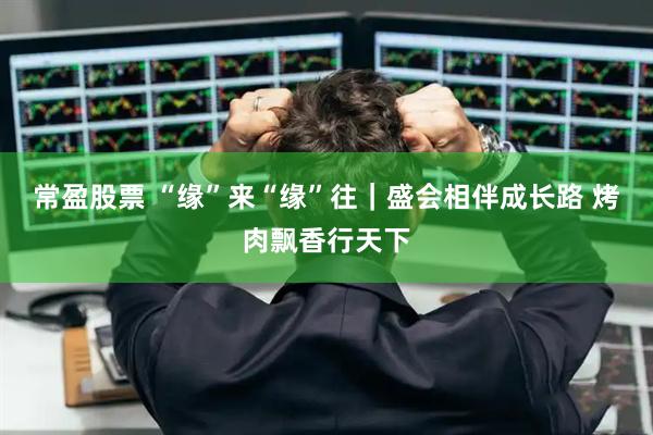 常盈股票 “缘”来“缘”往｜盛会相伴成长路 烤肉飘香行天下