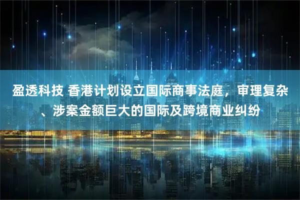 盈透科技 香港计划设立国际商事法庭，审理复杂、涉案金额巨大的国际及跨境商业纠纷