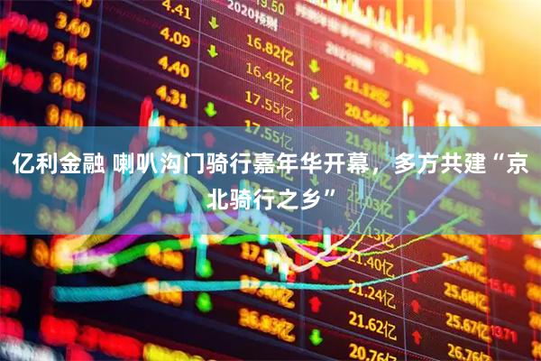 亿利金融 喇叭沟门骑行嘉年华开幕，多方共建“京北骑行之乡”