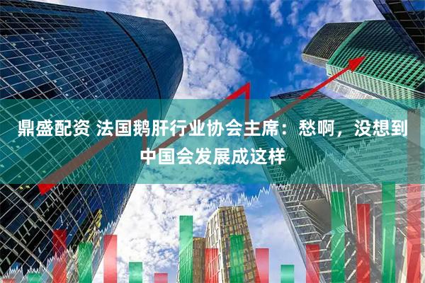 鼎盛配资 法国鹅肝行业协会主席：愁啊，没想到中国会发展成这样