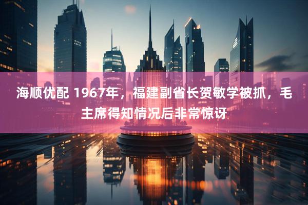 海顺优配 1967年，福建副省长贺敏学被抓，毛主席得知情况后非常惊讶