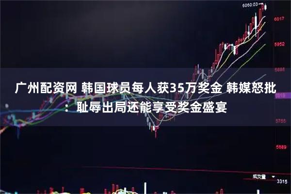 广州配资网 韩国球员每人获35万奖金 韩媒怒批：耻辱出局还能享受奖金盛宴