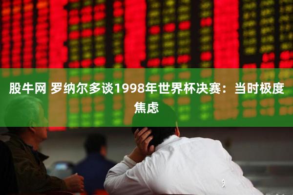 股牛网 罗纳尔多谈1998年世界杯决赛：当时极度焦虑