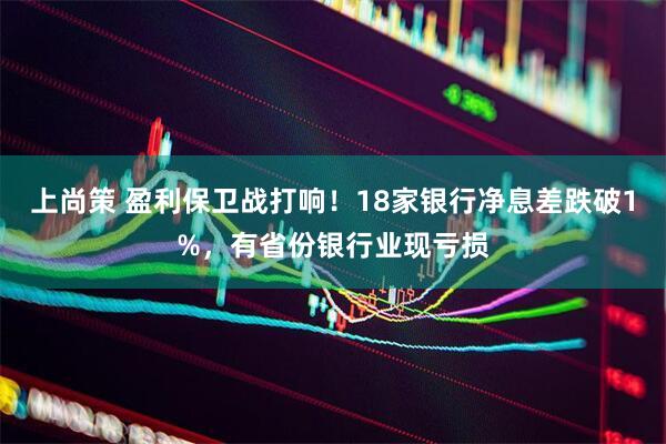 上尚策 盈利保卫战打响！18家银行净息差跌破1%，有省份银行业现亏损