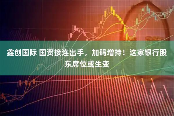 鑫创国际 国资接连出手，加码增持！这家银行股东席位或生变