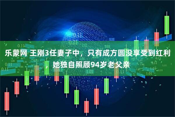 乐蒙网 王刚3任妻子中，只有成方圆没享受到红利，她独自照顾94岁老父亲