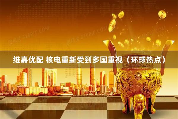 维嘉优配 核电重新受到多国重视（环球热点）