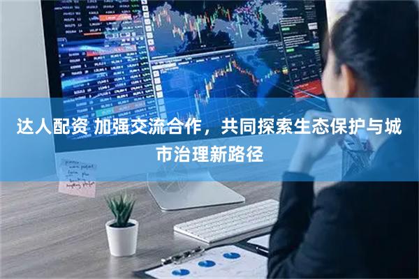 达人配资 加强交流合作，共同探索生态保护与城市治理新路径