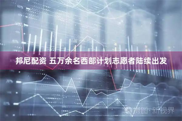 邦尼配资 五万余名西部计划志愿者陆续出发