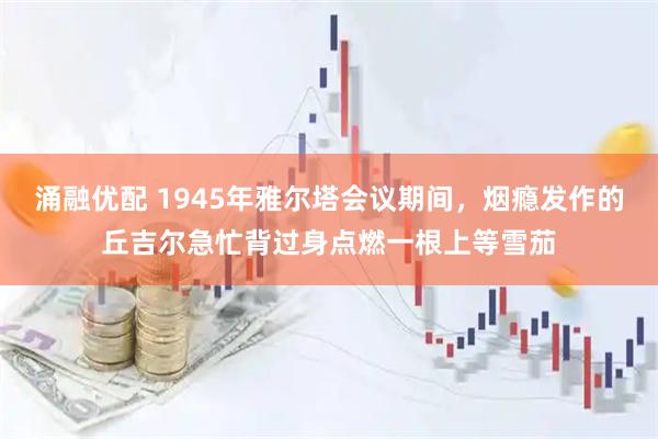 涌融优配 1945年雅尔塔会议期间，烟瘾发作的丘吉尔急忙背过身点燃一根上等雪茄