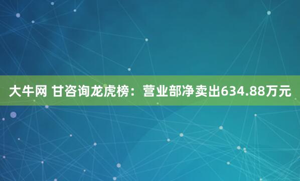 大牛网 甘咨询龙虎榜：营业部净卖出634.88万元