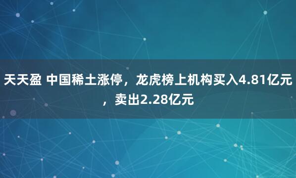 天天盈 中国稀土涨停，龙虎榜上机构买入4.81亿元，卖出2.28亿元